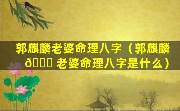郭麒麟老婆命理八字（郭麒麟 🐅 老婆命理八字是什么）
